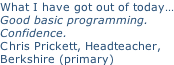 What I have got out of today… Good basic programming.  Confidence. Chris Prickett, Headteacher,  Berkshire (primary)