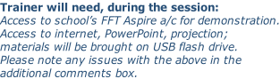 Trainer will need, during the session: Access to school’s FFT Aspire a/c for demonstration. Access to internet, PowerPoint, projection; materials will be brought on USB flash drive. Please note any issues with the above in the additional comments box.