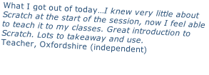 What I got out of today…I knew very little about  Scratch at the start of the session, now I feel able  to teach it to my classes. Great introduction to  Scratch. Lots to takeaway and use. Teacher, Oxfordshire (independent)