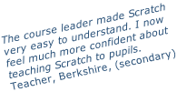 The course leader made Scratch very easy to understand. I now feel much more confident about  teaching Scratch to pupils. Teacher, Berkshire, (secondary)