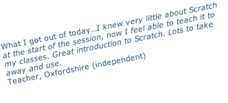 What I got out of today…I knew very little about Scratch at the start of the session, now I feel able to teach it to my classes. Great introduction to Scratch. Lots to take away and use. Teacher, Oxfordshire (independent)