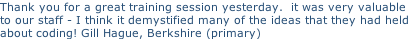 Thank you for a great training session yesterday.  it was very valuable  to our staff - I think it demystified many of the ideas that they had held  about coding! Gill Hague, Berkshire (primary)