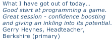 What I have got out of today… Good start at programming a game. Great session - confidence boosting  and giving an inkling into its potential. Gerry Heynes, Headteacher,  Berkshire (primary)