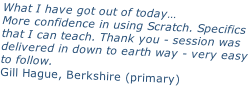 What I have got out of today… More confidence in using Scratch. Specifics that I can teach. Thank you - session was delivered in down to earth way - very easy to follow. Gill Hague, Berkshire (primary)