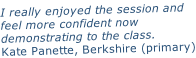 I really enjoyed the session and feel more confident now  demonstrating to the class. Kate Panette, Berkshire (primary)